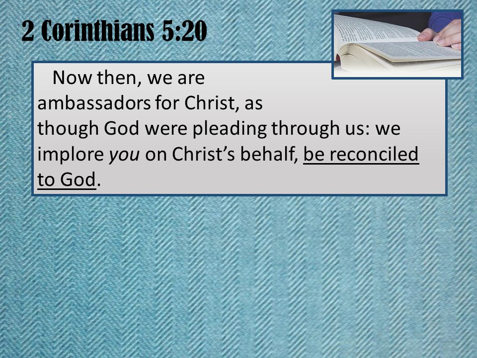 2 Corinthians 5:20 Now then, we are ambassadors for Christ, as though God were pleading through us: we implore you on Christ’s behalf, be reconciled to God.