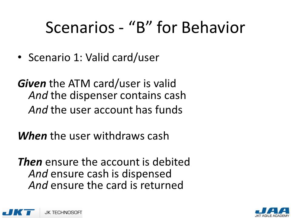 Scenarios - B for Behavior Scenario 1: Valid card/user Given the ATM card/user is valid And the dispenser contains cash And the user account has funds When the user withdraws cash Then ensure the account is debited And ensure cash is dispensed And ensure the card is returned