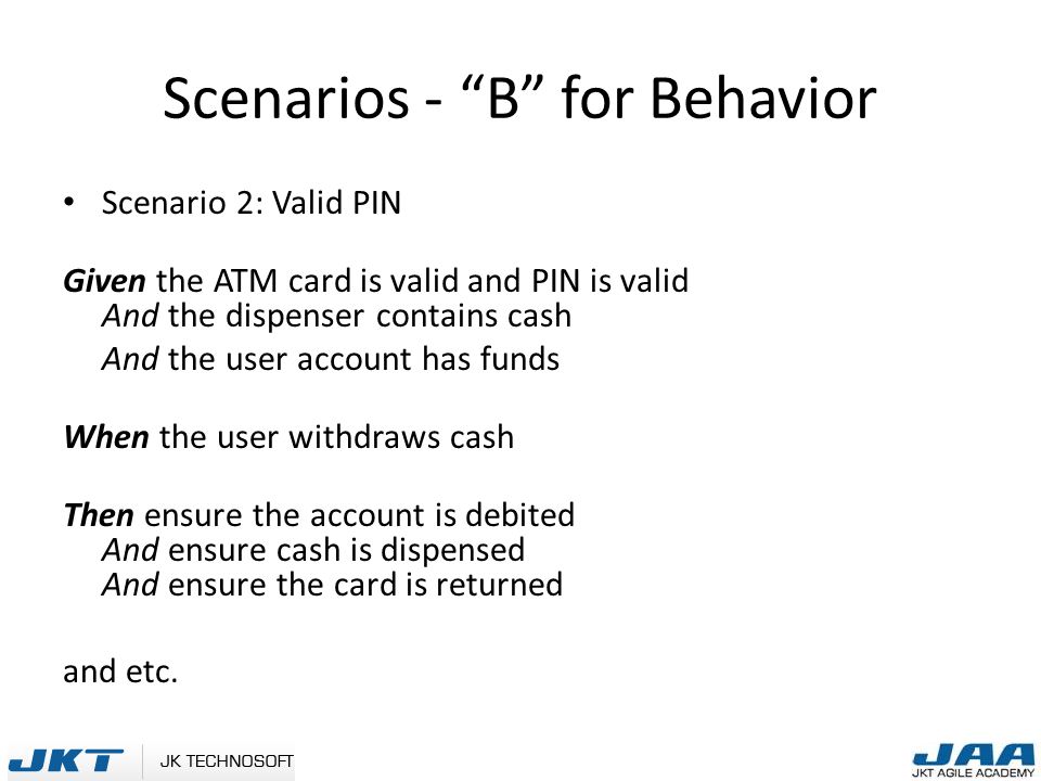Scenarios - B for Behavior Scenario 2: Valid PIN Given the ATM card is valid and PIN is valid And the dispenser contains cash And the user account has funds When the user withdraws cash Then ensure the account is debited And ensure cash is dispensed And ensure the card is returned and etc.
