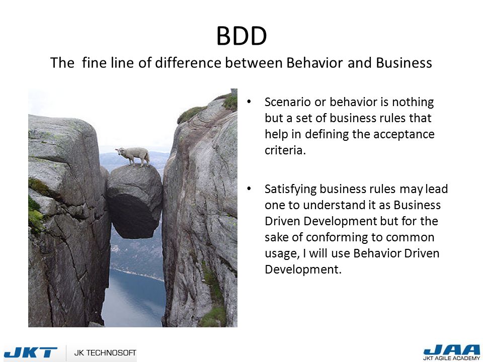 BDD The fine line of difference between Behavior and Business Scenario or behavior is nothing but a set of business rules that help in defining the acceptance criteria.