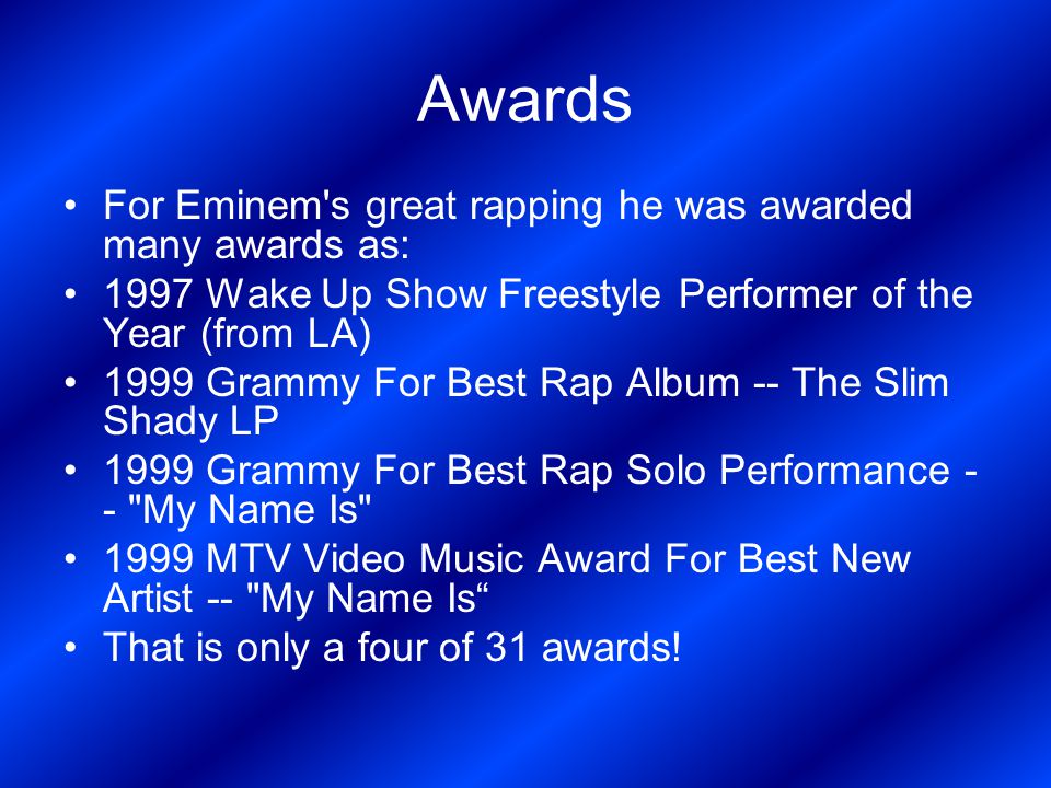 Awards For Eminem s great rapping he was awarded many awards as: 1997 Wake Up Show Freestyle Performer of the Year (from LA) 1999 Grammy For Best Rap Album -- The Slim Shady LP 1999 Grammy For Best Rap Solo Performance - - My Name Is 1999 MTV Video Music Award For Best New Artist -- My Name Is That is only a four of 31 awards!