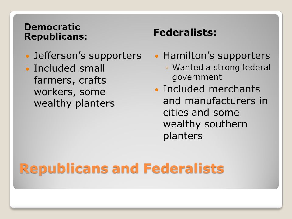 Republicans and Federalists Democratic Republicans: Federalists: Jefferson’s supporters Included small farmers, crafts workers, some wealthy planters Hamilton’s supporters ◦Wanted a strong federal government Included merchants and manufacturers in cities and some wealthy southern planters