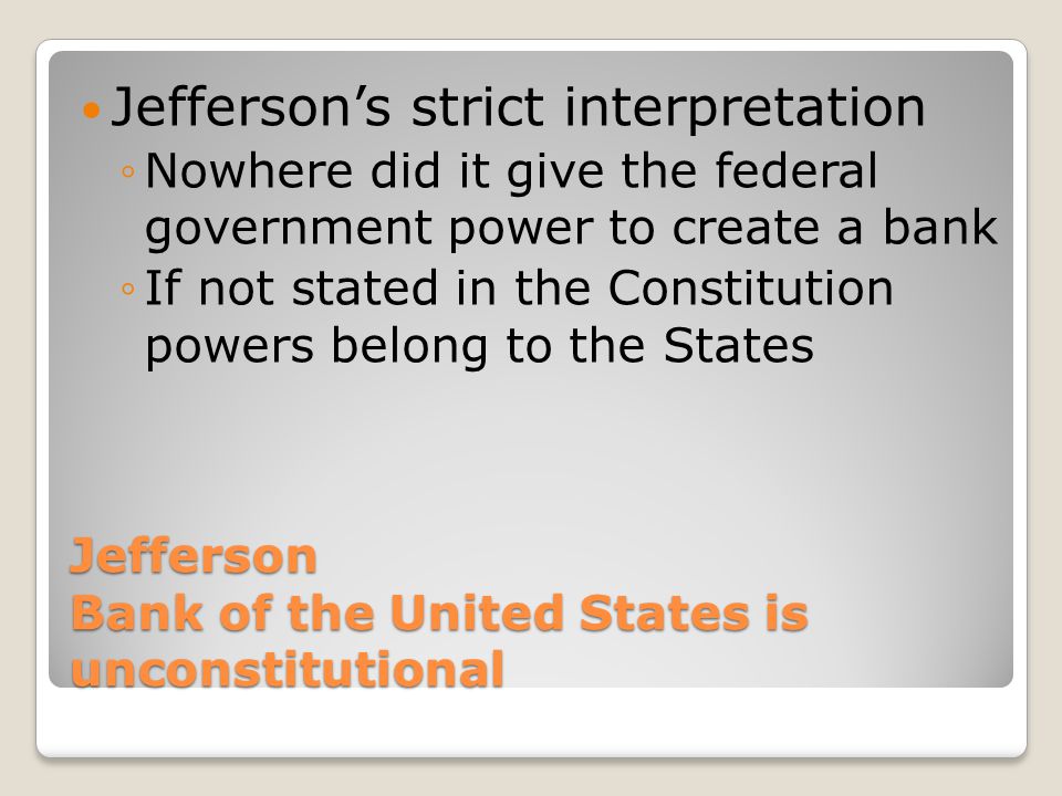 Jefferson Bank of the United States is unconstitutional Jefferson’s strict interpretation ◦Nowhere did it give the federal government power to create a bank ◦If not stated in the Constitution powers belong to the States