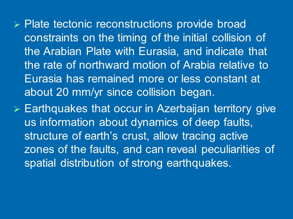   Plate tectonic reconstructions provide broad constraints on the timing of the initial collision of the Arabian Plate with Eurasia, and indicate that the rate of northward motion of Arabia relative to Eurasia has remained more or less constant at about 20 mm/yr since collision began.