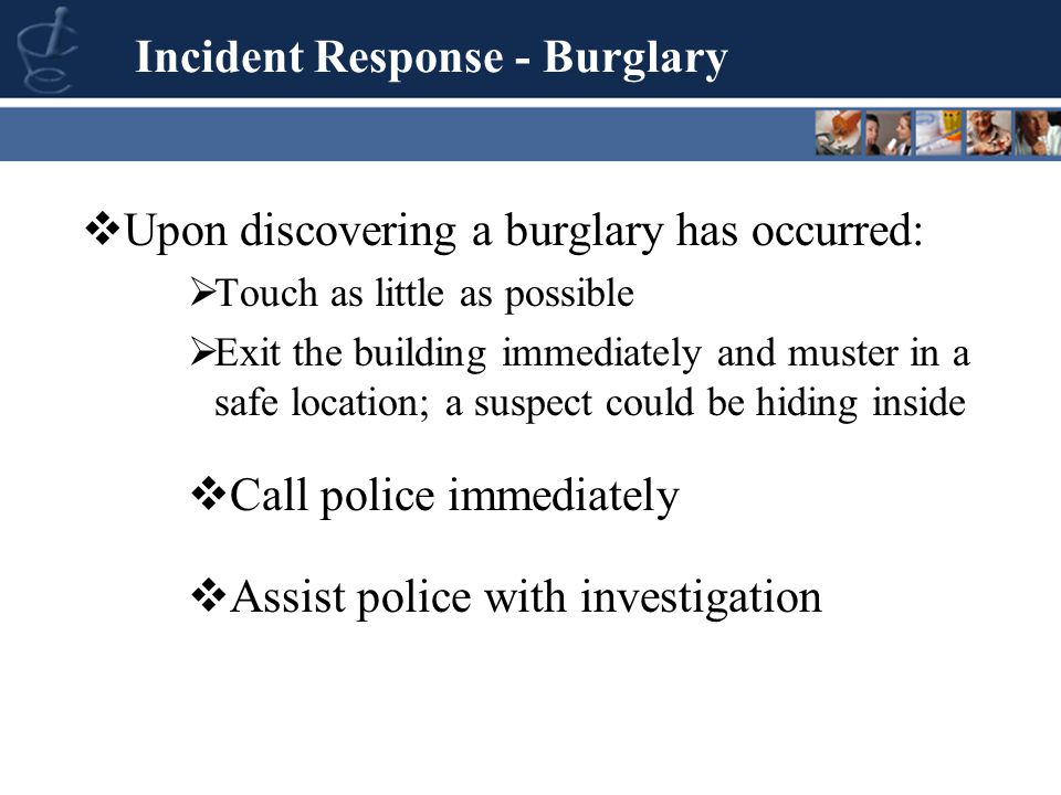  Upon discovering a burglary has occurred:  Touch as little as possible  Exit the building immediately and muster in a safe location; a suspect could be hiding inside Incident Response - Burglary  Call police immediately  Assist police with investigation
