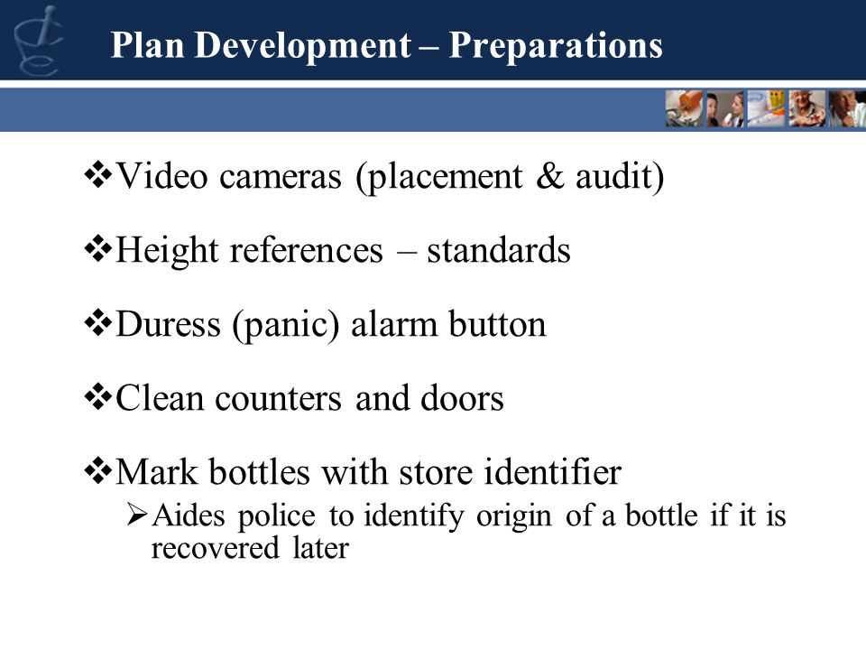 Video cameras (placement & audit)  Height references – standards  Duress (panic) alarm button  Clean counters and doors  Mark bottles with store identifier  Aides police to identify origin of a bottle if it is recovered later Plan Development – Preparations