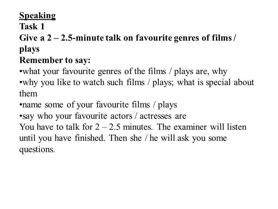 Speaking Task 1 Give a 2 – 2.5-minute talk on favourite genres of films / plays Remember to say: what your favourite genres of the films / plays are, why why you like to watch such films / plays; what is special about them name some of your favourite films / plays say who your favourite actors / actresses are You have to talk for 2 – 2.5 minutes.