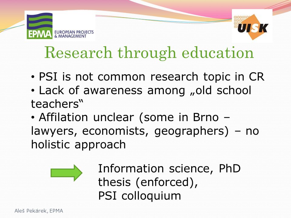 Research through education Aleš Pekárek, EPMA PSI is not common research topic in CR Lack of awareness among „old school teachers Affilation unclear (some in Brno – lawyers, economists, geographers) – no holistic approach Information science, PhD thesis (enforced), PSI colloquium