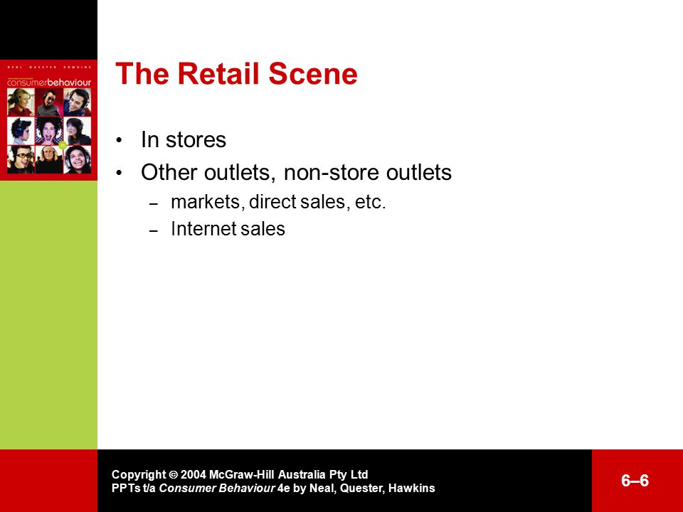 Copyright  2004 McGraw-Hill Australia Pty Ltd PPTs t/a Consumer Behaviour 4e by Neal, Quester, Hawkins 6–66–6 The Retail Scene In stores Other outlets, non-store outlets – markets, direct sales, etc.