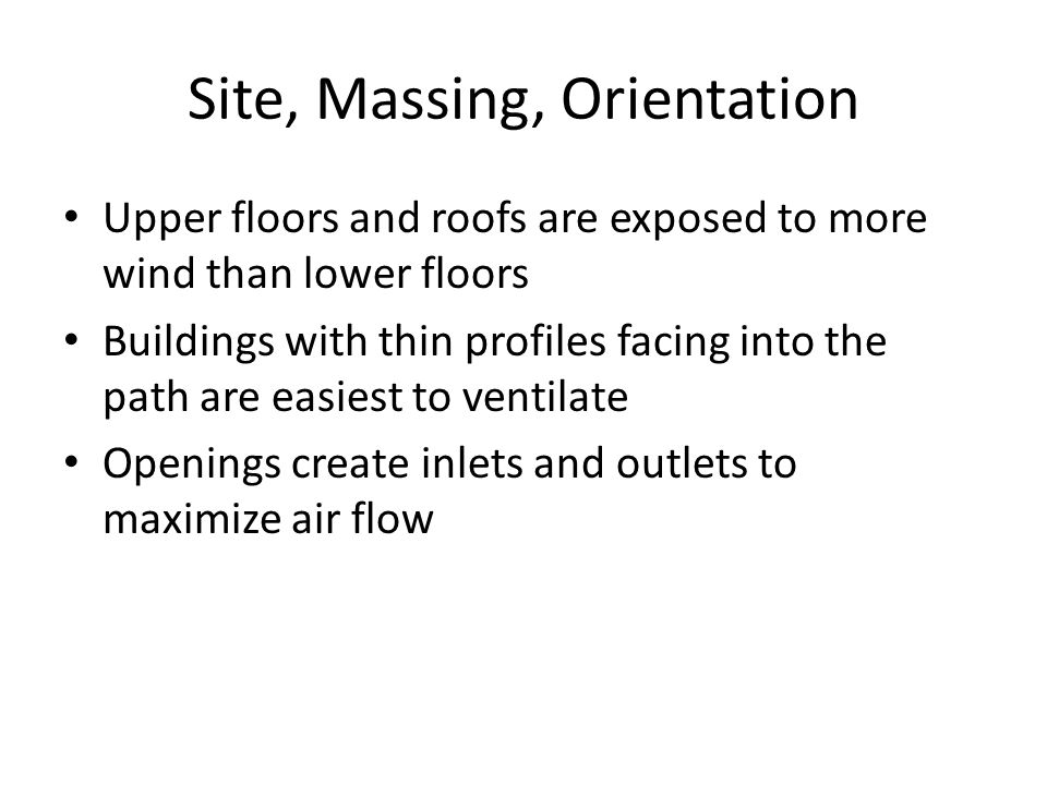 Site, Massing, Orientation Upper floors and roofs are exposed to more wind than lower floors Buildings with thin profiles facing into the path are easiest to ventilate Openings create inlets and outlets to maximize air flow