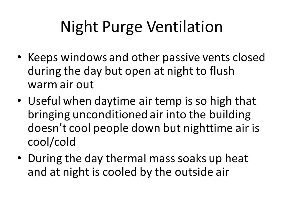 Night Purge Ventilation Keeps windows and other passive vents closed during the day but open at night to flush warm air out Useful when daytime air temp is so high that bringing unconditioned air into the building doesn’t cool people down but nighttime air is cool/cold During the day thermal mass soaks up heat and at night is cooled by the outside air