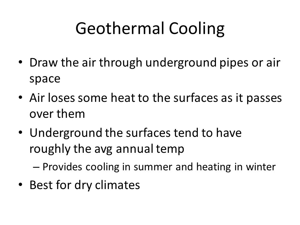 Geothermal Cooling Draw the air through underground pipes or air space Air loses some heat to the surfaces as it passes over them Underground the surfaces tend to have roughly the avg annual temp – Provides cooling in summer and heating in winter Best for dry climates