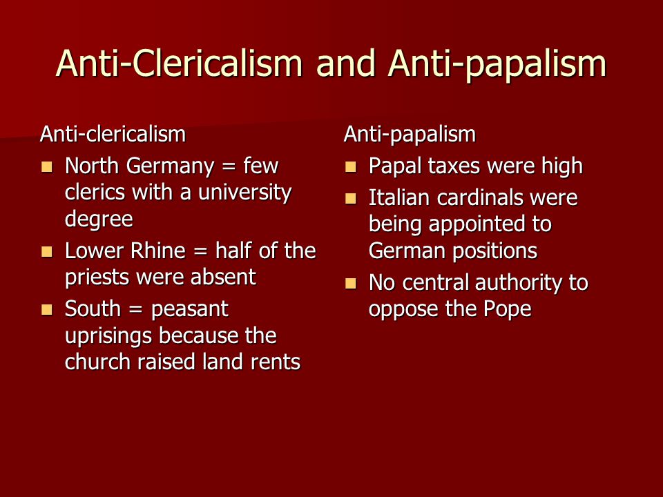 Anti-Clericalism and Anti-papalism Anti-clericalism North Germany = few clerics with a university degree North Germany = few clerics with a university degree Lower Rhine = half of the priests were absent Lower Rhine = half of the priests were absent South = peasant uprisings because the church raised land rents South = peasant uprisings because the church raised land rentsAnti-papalism Papal taxes were high Papal taxes were high Italian cardinals were being appointed to German positions Italian cardinals were being appointed to German positions No central authority to oppose the Pope No central authority to oppose the Pope
