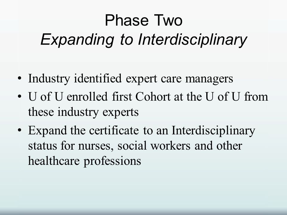 Phase Two Expanding to Interdisciplinary Industry identified expert care managers U of U enrolled first Cohort at the U of U from these industry experts Expand the certificate to an Interdisciplinary status for nurses, social workers and other healthcare professions