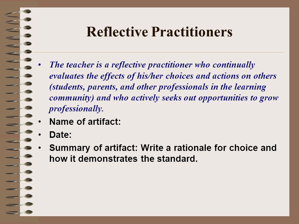 Reflective Practitioners The teacher is a reflective practitioner who continually evaluates the effects of his/her choices and actions on others (students, parents, and other professionals in the learning community) and who actively seeks out opportunities to grow professionally.