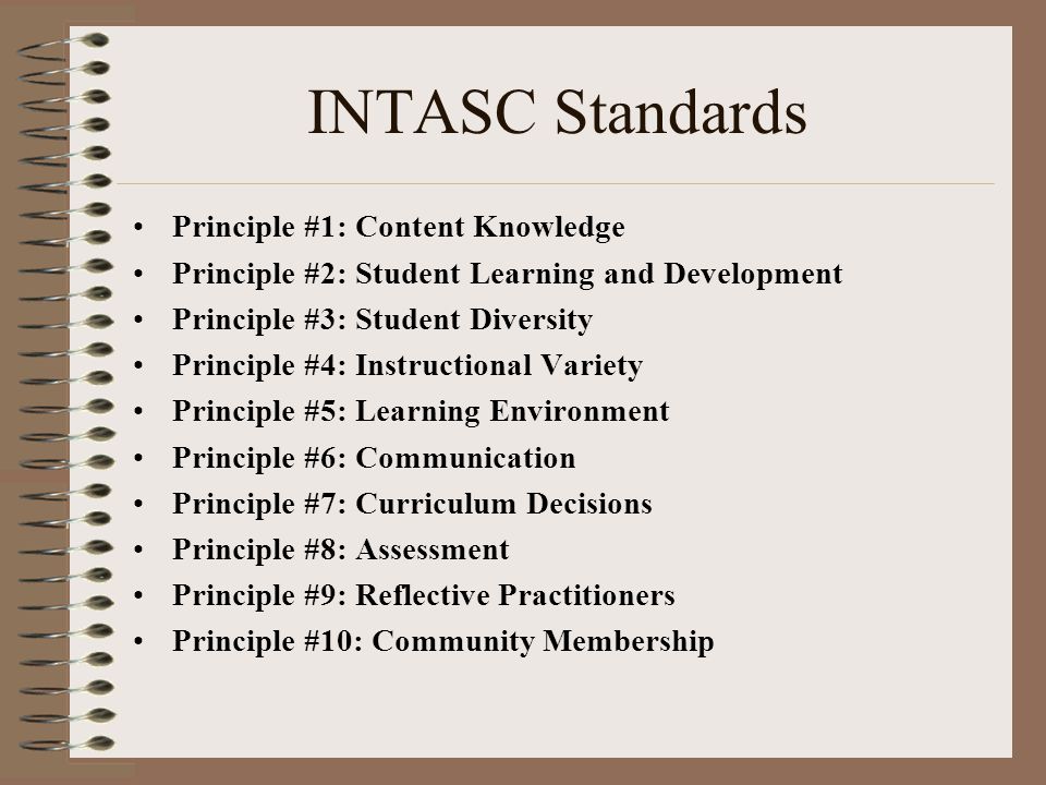 INTASC Standards Principle #1: Content Knowledge Principle #2: Student Learning and Development Principle #3: Student Diversity Principle #4: Instructional Variety Principle #5: Learning Environment Principle #6: Communication Principle #7: Curriculum Decisions Principle #8: Assessment Principle #9: Reflective Practitioners Principle #10: Community Membership