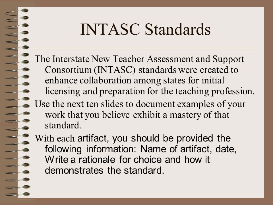 INTASC Standards The Interstate New Teacher Assessment and Support Consortium (INTASC) standards were created to enhance collaboration among states for initial licensing and preparation for the teaching profession.