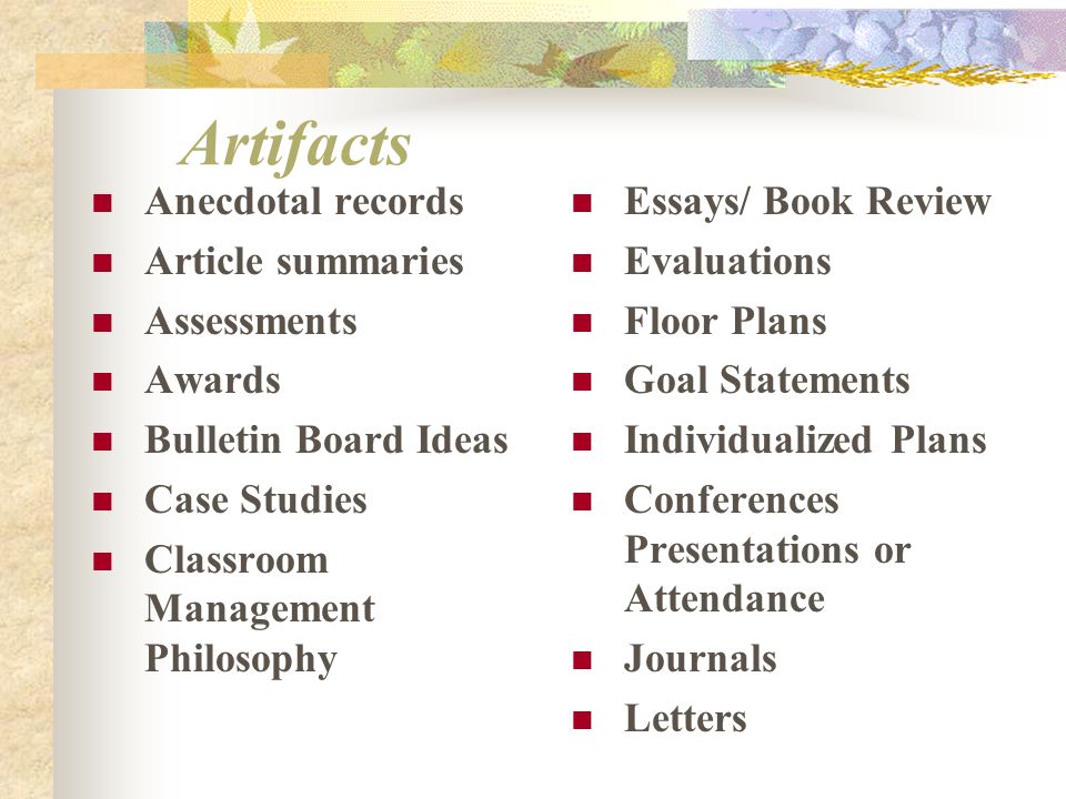 Artifacts Anecdotal records Article summaries Assessments Awards Bulletin Board Ideas Case Studies Classroom Management Philosophy Essays/ Book Review Evaluations Floor Plans Goal Statements Individualized Plans Conferences Presentations or Attendance Journals Letters