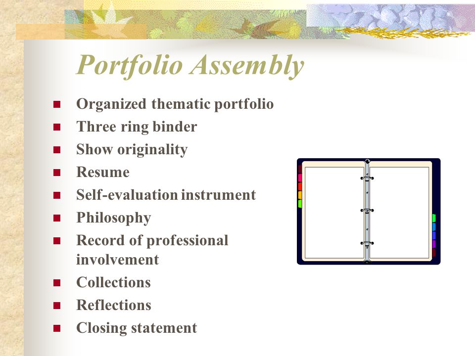Portfolio Assembly Organized thematic portfolio Three ring binder Show originality Resume Self-evaluation instrument Philosophy Record of professional involvement Collections Reflections Closing statement