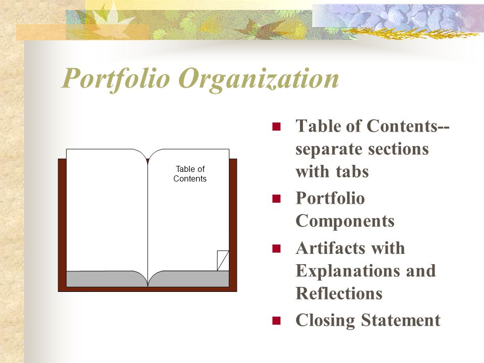 Portfolio Organization Table of Contents-- separate sections with tabs Portfolio Components Artifacts with Explanations and Reflections Closing Statement Table of Contents