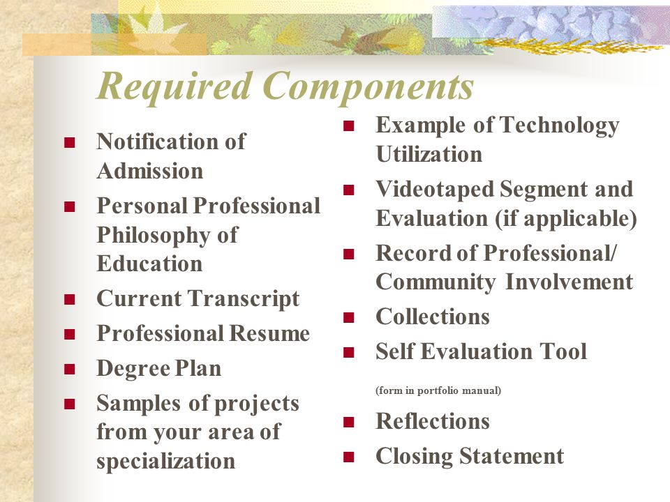 Required Components Notification of Admission Personal Professional Philosophy of Education Current Transcript Professional Resume Degree Plan Samples of projects from your area of specialization Example of Technology Utilization Videotaped Segment and Evaluation (if applicable) Record of Professional/ Community Involvement Collections Self Evaluation Tool (form in portfolio manual) Reflections Closing Statement