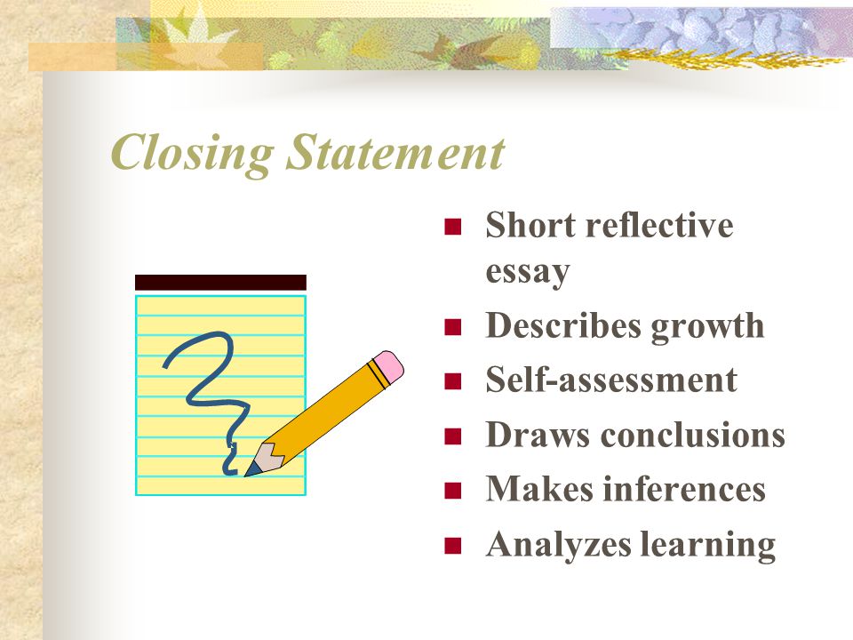 Closing Statement Short reflective essay Describes growth Self-assessment Draws conclusions Makes inferences Analyzes learning