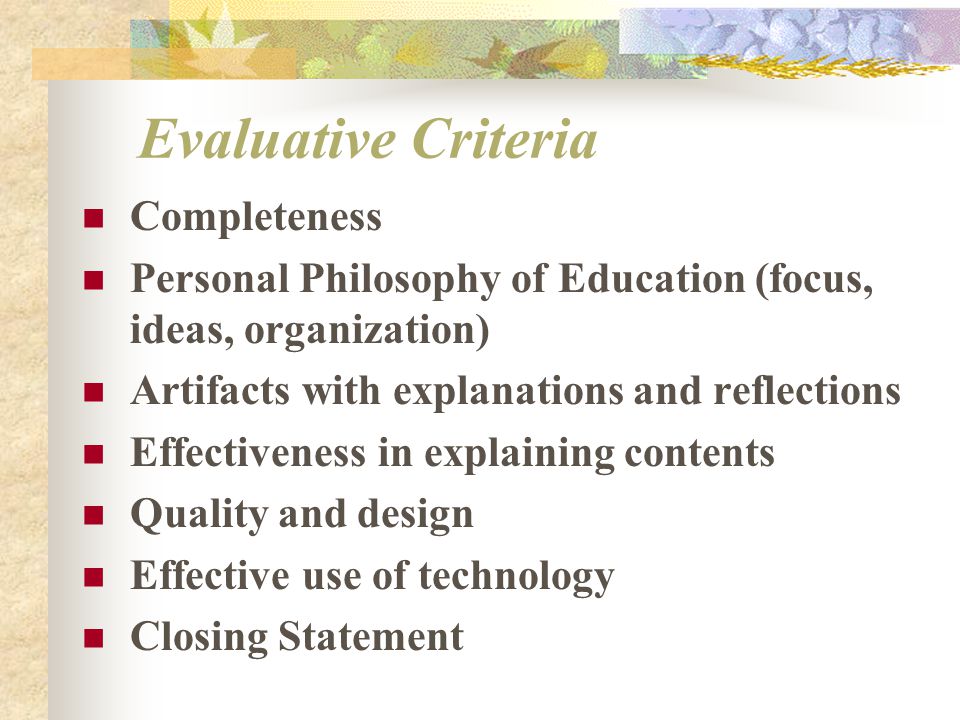 Evaluative Criteria Completeness Personal Philosophy of Education (focus, ideas, organization) Artifacts with explanations and reflections Effectiveness in explaining contents Quality and design Effective use of technology Closing Statement