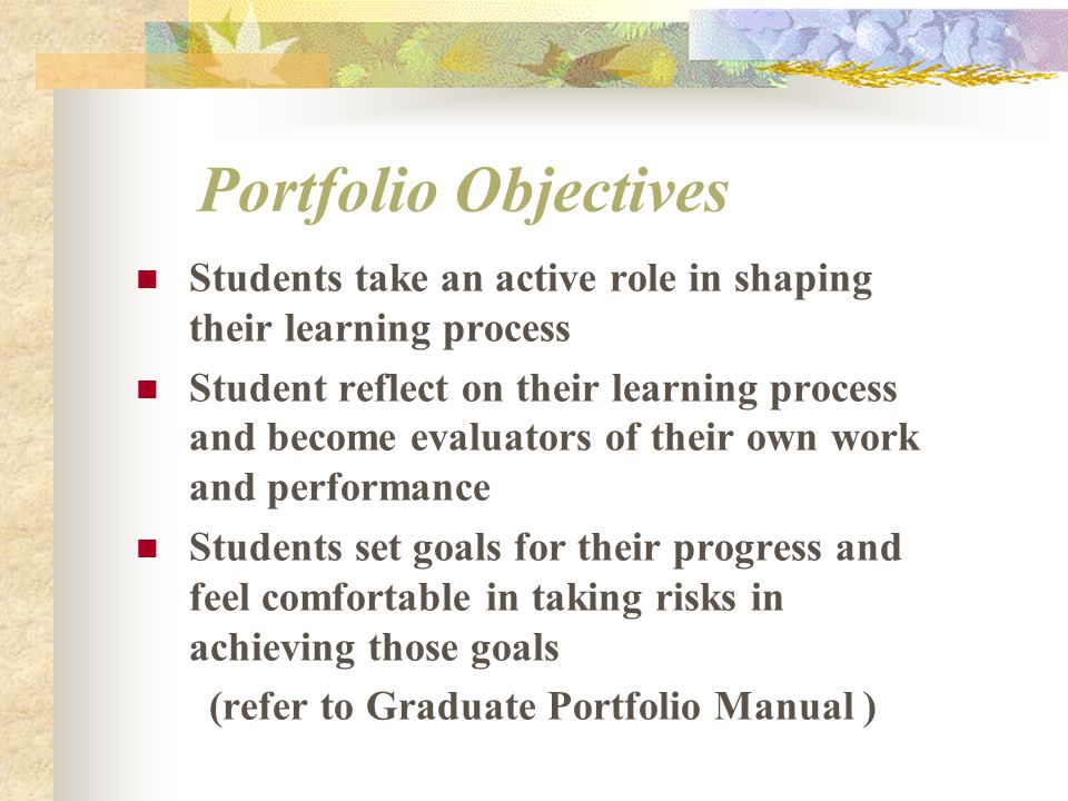 Portfolio Objectives Students take an active role in shaping their learning process Student reflect on their learning process and become evaluators of their own work and performance Students set goals for their progress and feel comfortable in taking risks in achieving those goals (refer to Graduate Portfolio Manual )