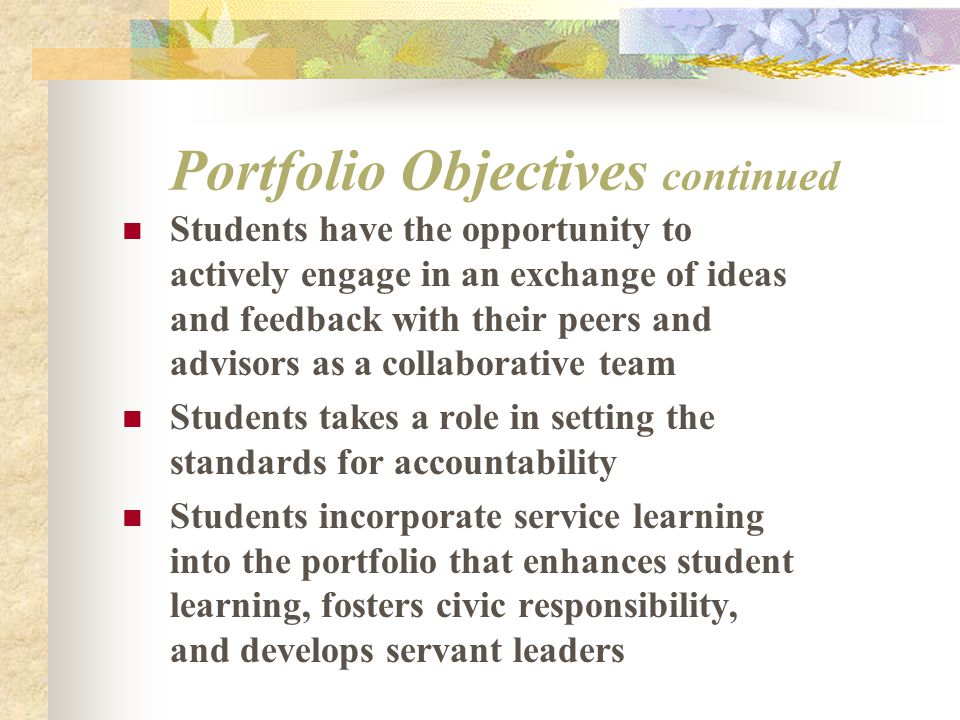 Portfolio Objectives continued Students have the opportunity to actively engage in an exchange of ideas and feedback with their peers and advisors as a collaborative team Students takes a role in setting the standards for accountability Students incorporate service learning into the portfolio that enhances student learning, fosters civic responsibility, and develops servant leaders