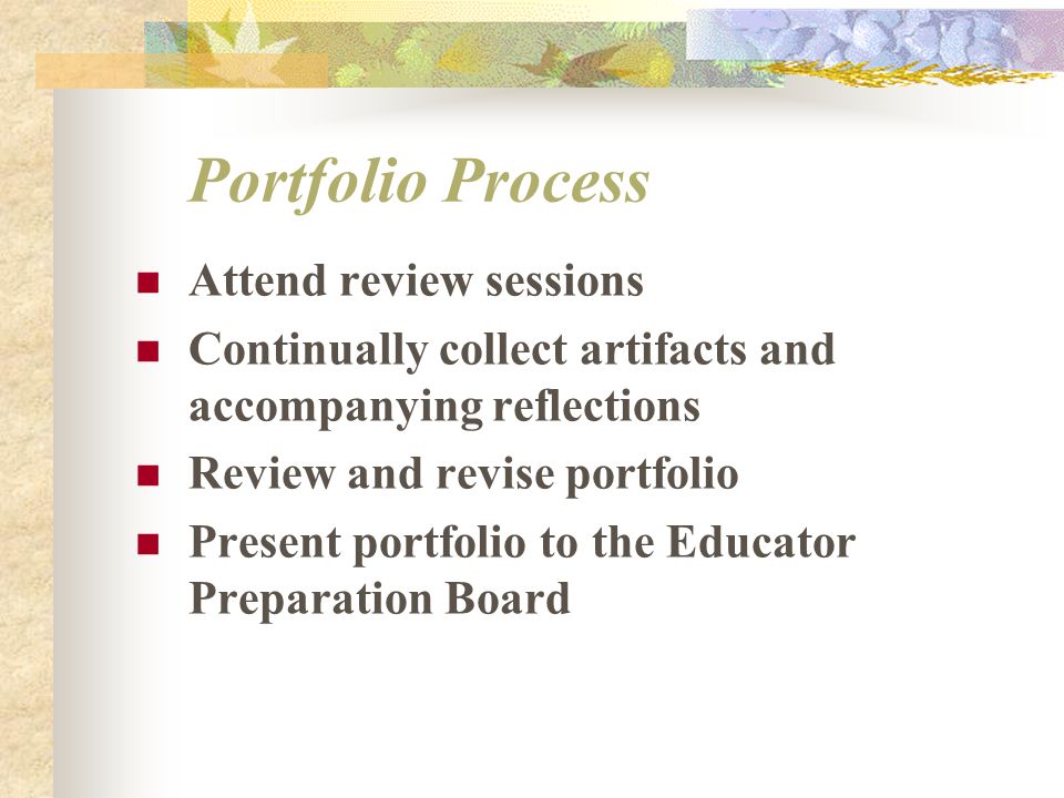 Portfolio Process Attend review sessions Continually collect artifacts and accompanying reflections Review and revise portfolio Present portfolio to the Educator Preparation Board