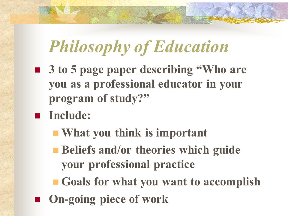 3 to 5 page paper describing Who are you as a professional educator in your program of study Include: What you think is important Beliefs and/or theories which guide your professional practice Goals for what you want to accomplish On-going piece of work Philosophy of Education