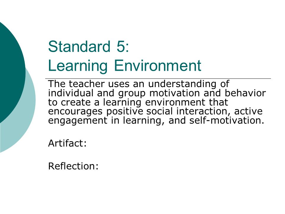 Standard 5: Learning Environment The teacher uses an understanding of individual and group motivation and behavior to create a learning environment that encourages positive social interaction, active engagement in learning, and self-motivation.