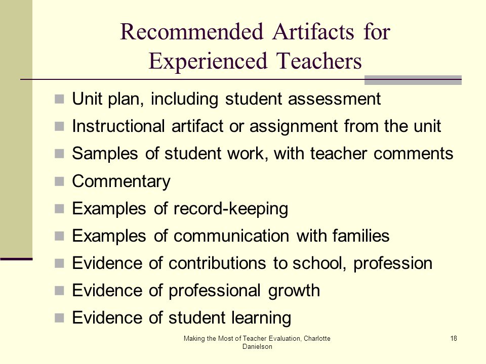 Making the Most of Teacher Evaluation, Charlotte Danielson 18 Recommended Artifacts for Experienced Teachers Unit plan, including student assessment Instructional artifact or assignment from the unit Samples of student work, with teacher comments Commentary Examples of record-keeping Examples of communication with families Evidence of contributions to school, profession Evidence of professional growth Evidence of student learning