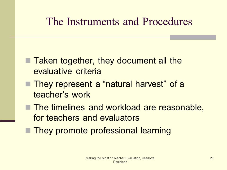 Making the Most of Teacher Evaluation, Charlotte Danielson 20 The Instruments and Procedures Taken together, they document all the evaluative criteria They represent a natural harvest of a teacher’s work The timelines and workload are reasonable, for teachers and evaluators They promote professional learning