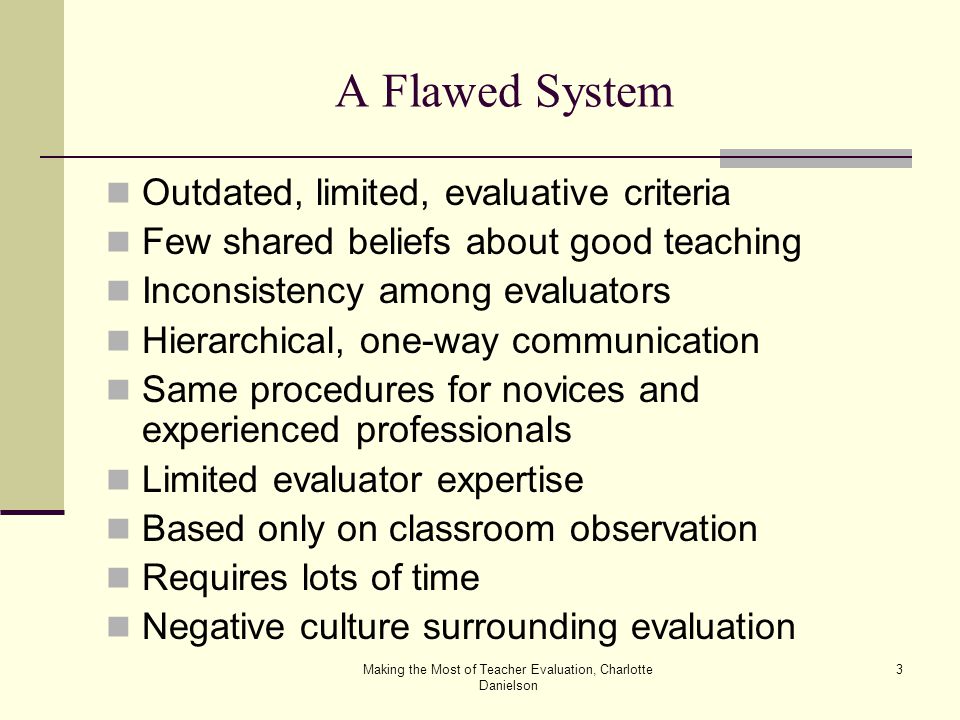 Making the Most of Teacher Evaluation, Charlotte Danielson 3 A Flawed System Outdated, limited, evaluative criteria Few shared beliefs about good teaching Inconsistency among evaluators Hierarchical, one-way communication Same procedures for novices and experienced professionals Limited evaluator expertise Based only on classroom observation Requires lots of time Negative culture surrounding evaluation