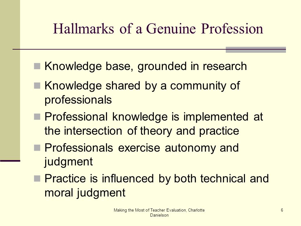 Making the Most of Teacher Evaluation, Charlotte Danielson 6 Hallmarks of a Genuine Profession Knowledge base, grounded in research Knowledge shared by a community of professionals Professional knowledge is implemented at the intersection of theory and practice Professionals exercise autonomy and judgment Practice is influenced by both technical and moral judgment