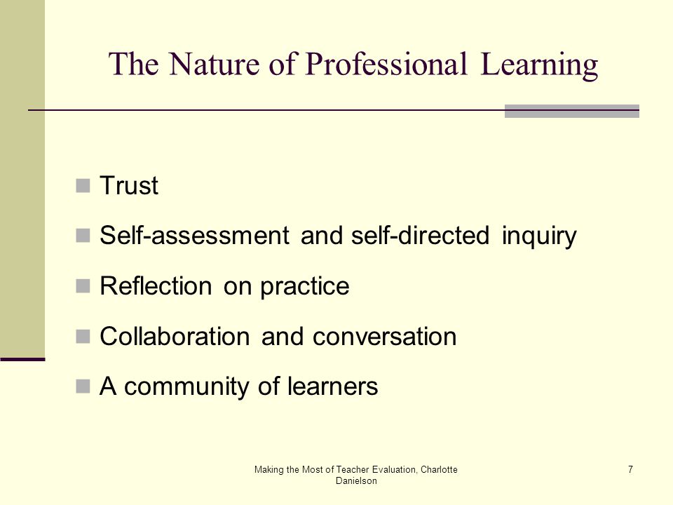 Making the Most of Teacher Evaluation, Charlotte Danielson 7 The Nature of Professional Learning Trust Self-assessment and self-directed inquiry Reflection on practice Collaboration and conversation A community of learners
