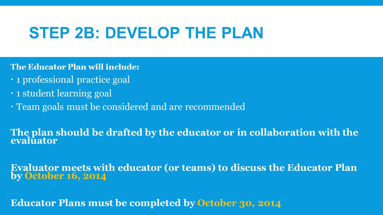 STEP 2B: DEVELOP THE PLAN The Educator Plan will include:  1 professional practice goal  1 student learning goal  Team goals must be considered and are recommended The plan should be drafted by the educator or in collaboration with the evaluator Evaluator meets with educator (or teams) to discuss the Educator Plan by October 16, 2014 Educator Plans must be completed by October 30, 2014