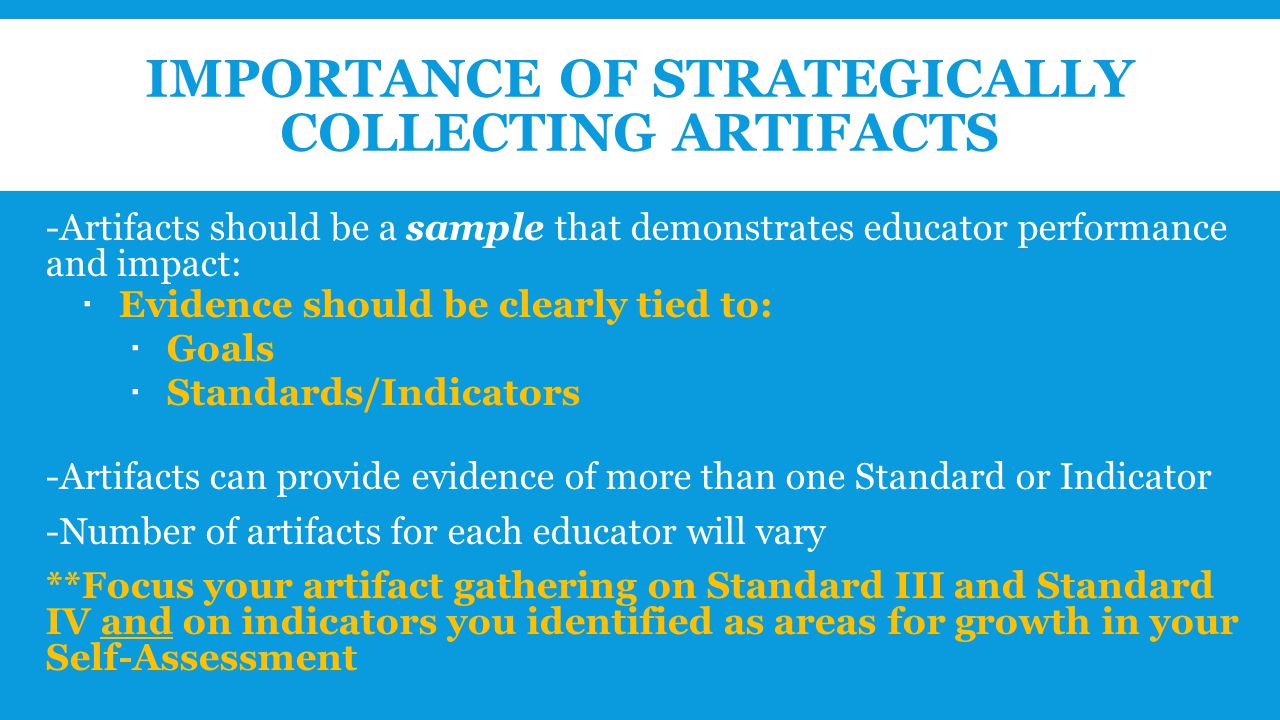 IMPORTANCE OF STRATEGICALLY COLLECTING ARTIFACTS -Artifacts should be a sample that demonstrates educator performance and impact:  Evidence should be clearly tied to:  Goals  Standards/Indicators -Artifacts can provide evidence of more than one Standard or Indicator -Number of artifacts for each educator will vary **Focus your artifact gathering on Standard III and Standard IV and on indicators you identified as areas for growth in your Self-Assessment