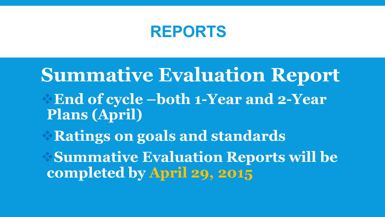 REPORTS Summative Evaluation Report  End of cycle –both 1-Year and 2-Year Plans (April)  Ratings on goals and standards  Summative Evaluation Reports will be completed by April 29, 2015