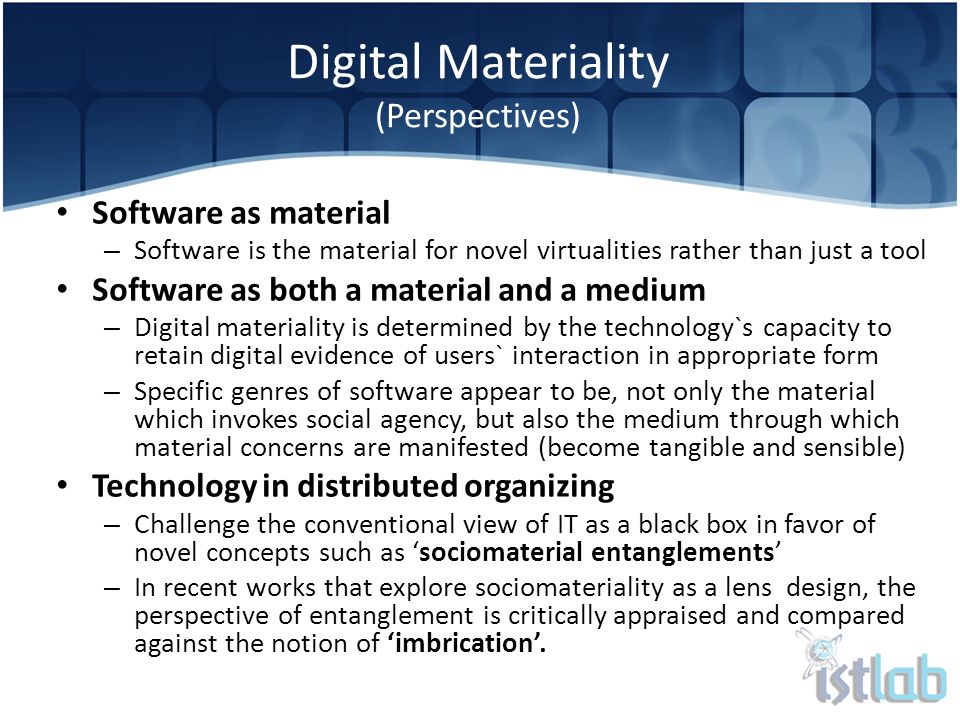 Digital Materiality (Perspectives) Software as material – Software is the material for novel virtualities rather than just a tool Software as both a material and a medium – Digital materiality is determined by the technology`s capacity to retain digital evidence of users` interaction in appropriate form – Specific genres of software appear to be, not only the material which invokes social agency, but also the medium through which material concerns are manifested (become tangible and sensible) Technology in distributed organizing – Challenge the conventional view of IT as a black box in favor of novel concepts such as ‘sociomaterial entanglements’ – In recent works that explore sociomateriality as a lens design, the perspective of entanglement is critically appraised and compared against the notion of ‘imbrication’.