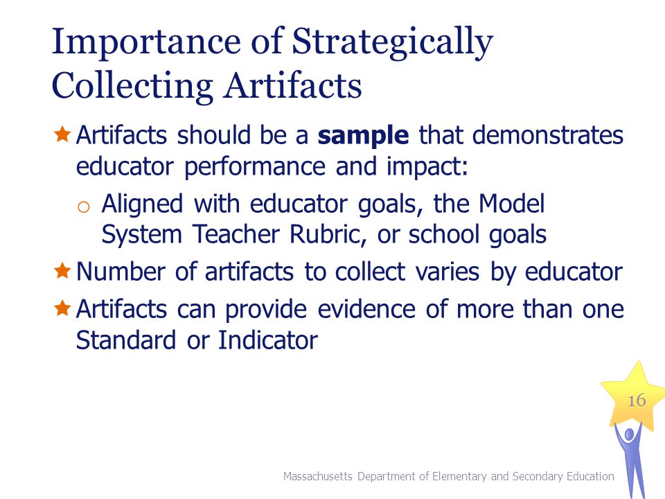 Importance of Strategically Collecting Artifacts  Artifacts should be a sample that demonstrates educator performance and impact: o Aligned with educator goals, the Model System Teacher Rubric, or school goals  Number of artifacts to collect varies by educator  Artifacts can provide evidence of more than one Standard or Indicator 16 Massachusetts Department of Elementary and Secondary Education