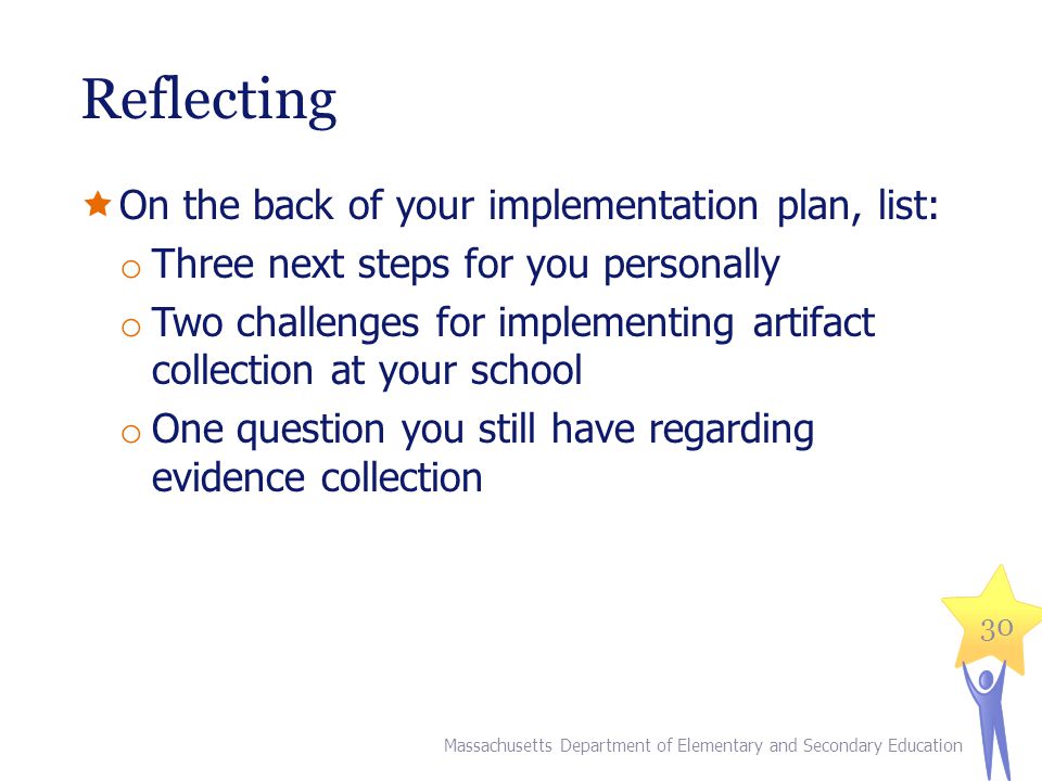 Reflecting  On the back of your implementation plan, list: o Three next steps for you personally o Two challenges for implementing artifact collection at your school o One question you still have regarding evidence collection 30 Massachusetts Department of Elementary and Secondary Education