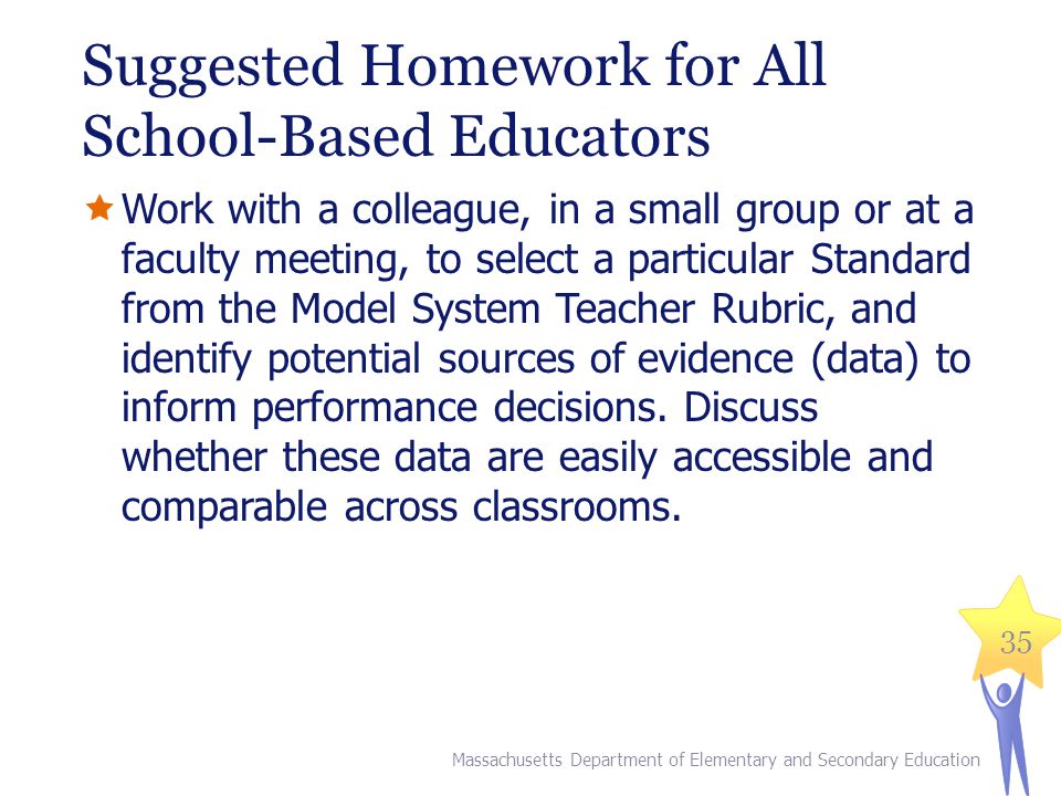 Suggested Homework for All School-Based Educators  Work with a colleague, in a small group or at a faculty meeting, to select a particular Standard from the Model System Teacher Rubric, and identify potential sources of evidence (data) to inform performance decisions.