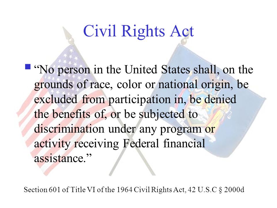 Civil Rights Act  No person in the United States shall, on the grounds of race, color or national origin, be excluded from participation in, be denied the benefits of, or be subjected to discrimination under any program or activity receiving Federal financial assistance. Section 601 of Title VI of the 1964 Civil Rights Act, 42 U.S.C § 2000d