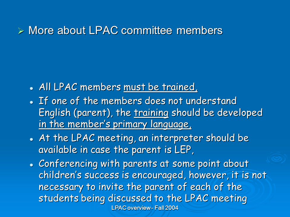 LPAC overview - Fall 2004  More about LPAC committee members All LPAC members must be trained, All LPAC members must be trained, If one of the members does not understand English (parent), the training should be developed in the member’s primary language, If one of the members does not understand English (parent), the training should be developed in the member’s primary language, At the LPAC meeting, an interpreter should be available in case the parent is LEP, At the LPAC meeting, an interpreter should be available in case the parent is LEP, Conferencing with parents at some point about children’s success is encouraged, however, it is not necessary to invite the parent of each of the students being discussed to the LPAC meeting Conferencing with parents at some point about children’s success is encouraged, however, it is not necessary to invite the parent of each of the students being discussed to the LPAC meeting