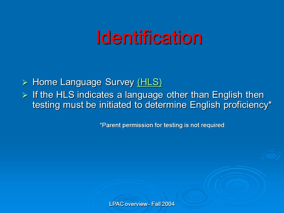 LPAC overview - Fall 2004 Identification  Home Language Survey (HLS) (HLS)  If the HLS indicates a language other than English then testing must be initiated to determine English proficiency* *Parent permission for testing is not required