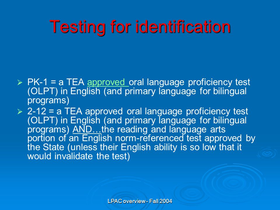 LPAC overview - Fall 2004   PK-1 = a TEA approved oral language proficiency test (OLPT) in English (and primary language for bilingual programs)approved   2-12 = a TEA approved oral language proficiency test (OLPT) in English (and primary language for bilingual programs) AND…the reading and language arts portion of an English norm-referenced test approved by the State (unless their English ability is so low that it would invalidate the test) Testing for identification