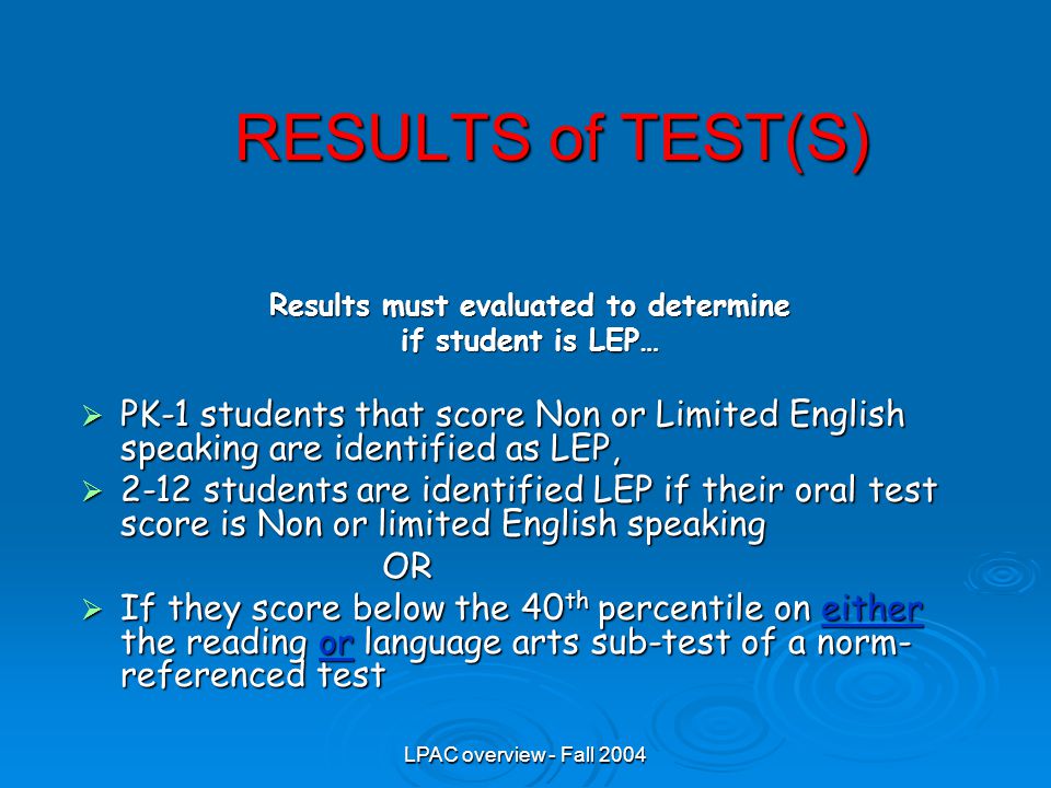 LPAC overview - Fall 2004 RESULTS of TEST(S) Results must evaluated to determine if student is LEP…  PK-1 students that score Non or Limited English speaking are identified as LEP,  2-12 students are identified LEP if their oral test score is Non or limited English speaking OR OR  If they score below the 40 th percentile on either the reading or language arts sub-test of a norm- referenced test