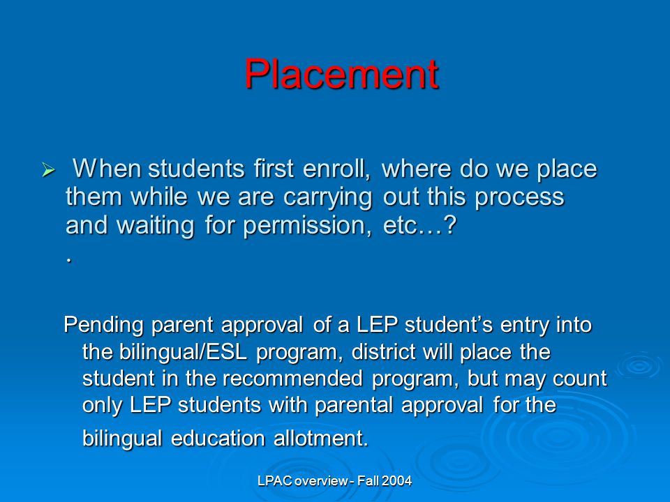 LPAC overview - Fall 2004 Pending parent approval of a LEP student’s entry into the bilingual/ESL program, district will place the student in the recommended program, but may count only LEP students with parental approval for the bilingual education allotment.